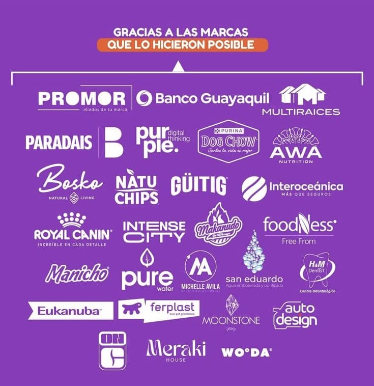 Gracias a las marcas que lo hicieron posible: PROMOR, Banco Guayaquil, Multiraices, Paradais, purple, Dog Chow, AWA Nutrition, Bosko, Natu Chips, Güitig, Interoceánica, Royal Canin, Intense City, Mahanudo, Foodness, Manicho, Pure Water, Michelle Ávila, San Eduardo, H&M Dentist, Eukanuba, Ferplast, Moonstone, Auto Design, Meraki House y WO·DA.